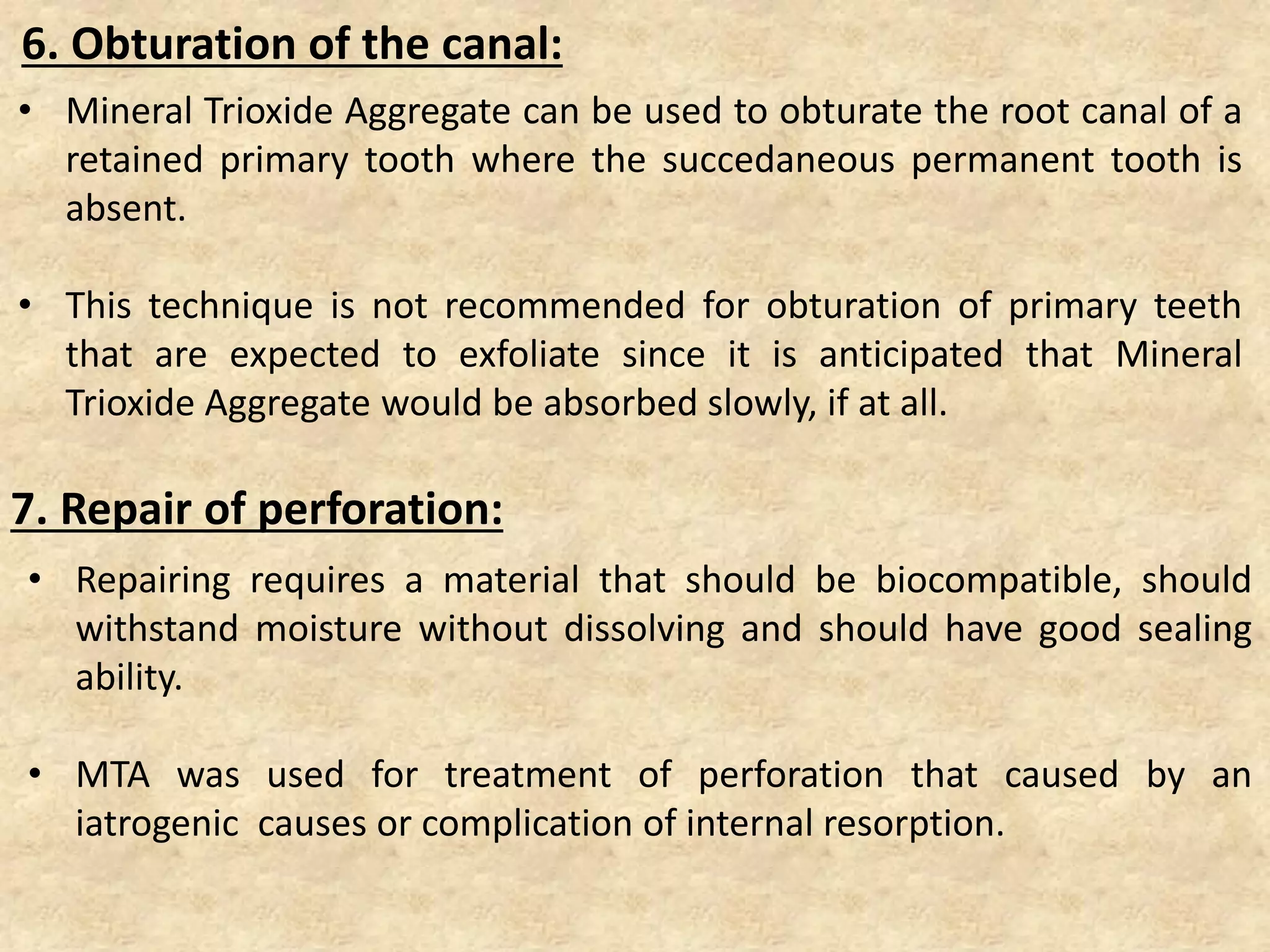 6. Obturation of the canal:
• Mineral Trioxide Aggregate can be used to obturate the root canal of a
retained primary tooth where the succedaneous permanent tooth is
absent.
• This technique is not recommended for obturation of primary teeth
that are expected to exfoliate since it is anticipated that Mineral
Trioxide Aggregate would be absorbed slowly, if at all.
7. Repair of perforation:
• Repairing requires a material that should be biocompatible, should
withstand moisture without dissolving and should have good sealing
ability.
• MTA was used for treatment of perforation that caused by an
iatrogenic causes or complication of internal resorption.
 
