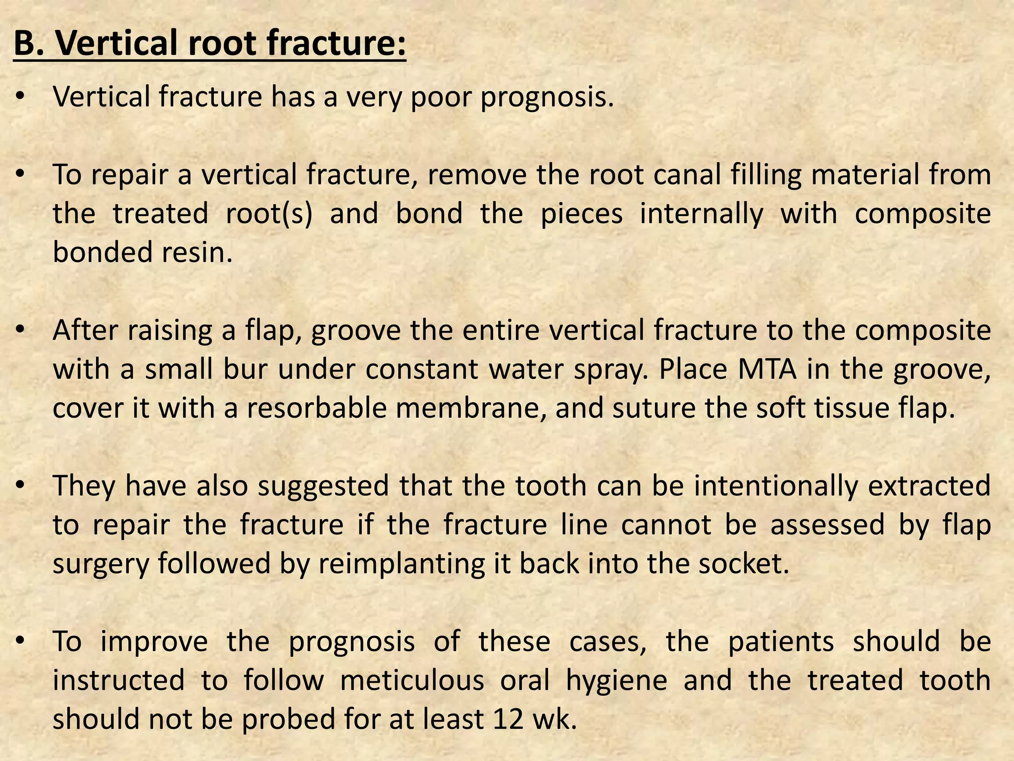 • Vertical fracture has a very poor prognosis.
• To repair a vertical fracture, remove the root canal filling material from
the treated root(s) and bond the pieces internally with composite
bonded resin.
• After raising a flap, groove the entire vertical fracture to the composite
with a small bur under constant water spray. Place MTA in the groove,
cover it with a resorbable membrane, and suture the soft tissue flap.
• They have also suggested that the tooth can be intentionally extracted
to repair the fracture if the fracture line cannot be assessed by flap
surgery followed by reimplanting it back into the socket.
• To improve the prognosis of these cases, the patients should be
instructed to follow meticulous oral hygiene and the treated tooth
should not be probed for at least 12 wk.
B. Vertical root fracture:
 