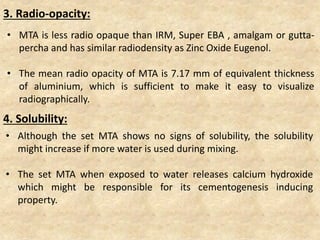 • MTA is less radio opaque than IRM, Super EBA , amalgam or gutta-
percha and has similar radiodensity as Zinc Oxide Eugenol.
• The mean radio opacity of MTA is 7.17 mm of equivalent thickness
of aluminium, which is sufficient to make it easy to visualize
radiographically.
3. Radio-opacity:
4. Solubility:
• Although the set MTA shows no signs of solubility, the solubility
might increase if more water is used during mixing.
• The set MTA when exposed to water releases calcium hydroxide
which might be responsible for its cementogenesis inducing
property.
 