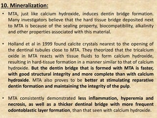 • MTA, just like calcium hydroxide, induces dentin bridge formation.
Many investigators believe that the hard tissue bridge deposited next
to MTA is because of the sealing property, biocompatibility, alkalinity
and other properties associated with this material.
• Holland et al in 1999 found calcite crystals nearest to the opening of
the dentinal tubules close to MTA. They theorized that the tricalcium
oxide in MTA reacts with tissue fluids to form calcium hydroxide,
resulting in hard-tissue formation in a manner similar to that of calcium
hydroxide. But the dentin bridge that is formed with MTA is faster,
with good structural integrity and more complete than with calcium
hydroxide. MTA also proves to be better at stimulating reparative
dentin formation and maintaining the integrity of the pulp.
• MTA consistently demonstrated less inflammation, hyperemia and
necrosis, as well as a thicker dentinal bridge with more frequent
odontoblastic layer formation, than that seen with calcium hydroxide.
10. Mineralization:
 