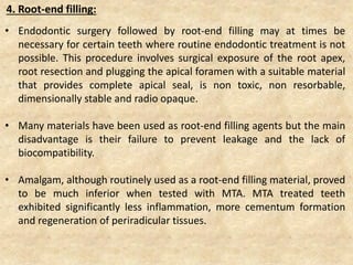 4. Root-end filling:
• Endodontic surgery followed by root-end filling may at times be
necessary for certain teeth where routine endodontic treatment is not
possible. This procedure involves surgical exposure of the root apex,
root resection and plugging the apical foramen with a suitable material
that provides complete apical seal, is non toxic, non resorbable,
dimensionally stable and radio opaque.
• Many materials have been used as root-end filling agents but the main
disadvantage is their failure to prevent leakage and the lack of
biocompatibility.
• Amalgam, although routinely used as a root-end filling material, proved
to be much inferior when tested with MTA. MTA treated teeth
exhibited significantly less inflammation, more cementum formation
and regeneration of periradicular tissues.
 
