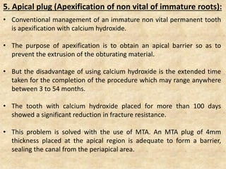 5. Apical plug (Apexification of non vital of immature roots):
• Conventional management of an immature non vital permanent tooth
is apexification with calcium hydroxide.
• The purpose of apexification is to obtain an apical barrier so as to
prevent the extrusion of the obturating material.
• But the disadvantage of using calcium hydroxide is the extended time
taken for the completion of the procedure which may range anywhere
between 3 to 54 months.
• The tooth with calcium hydroxide placed for more than 100 days
showed a significant reduction in fracture resistance.
• This problem is solved with the use of MTA. An MTA plug of 4mm
thickness placed at the apical region is adequate to form a barrier,
sealing the canal from the periapical area.
 