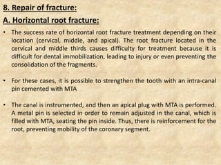 8. Repair of fracture:
• The success rate of horizontal root fracture treatment depending on their
location (cervical, middle, and apical). The root fracture located in the
cervical and middle thirds causes difficulty for treatment because it is
difficult for dental immobilization, leading to injury or even preventing the
consolidation of the fragments.
• For these cases, it is possible to strengthen the tooth with an intra-canal
pin cemented with MTA
• The canal is instrumented, and then an apical plug with MTA is performed.
A metal pin is selected in order to remain adjusted in the canal, which is
filled with MTA, seating the pin inside. Thus, there is reinforcement for the
root, preventing mobility of the coronary segment.
A. Horizontal root fracture:
 