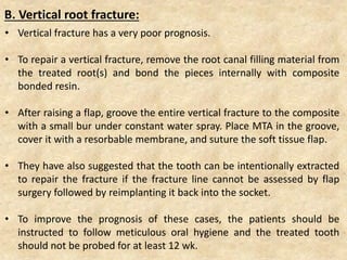 • Vertical fracture has a very poor prognosis.
• To repair a vertical fracture, remove the root canal filling material from
the treated root(s) and bond the pieces internally with composite
bonded resin.
• After raising a flap, groove the entire vertical fracture to the composite
with a small bur under constant water spray. Place MTA in the groove,
cover it with a resorbable membrane, and suture the soft tissue flap.
• They have also suggested that the tooth can be intentionally extracted
to repair the fracture if the fracture line cannot be assessed by flap
surgery followed by reimplanting it back into the socket.
• To improve the prognosis of these cases, the patients should be
instructed to follow meticulous oral hygiene and the treated tooth
should not be probed for at least 12 wk.
B. Vertical root fracture:
 