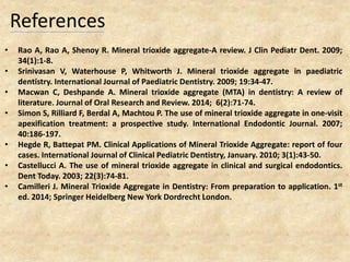 References
• Rao A, Rao A, Shenoy R. Mineral trioxide aggregate-A review. J Clin Pediatr Dent. 2009;
34(1):1-8.
• Srinivasan V, Waterhouse P, Whitworth J. Mineral trioxide aggregate in paediatric
dentistry. International Journal of Paediatric Dentistry. 2009; 19:34-47.
• Macwan C, Deshpande A. Mineral trioxide aggregate (MTA) in dentistry: A review of
literature. Journal of Oral Research and Review. 2014; 6(2):71-74.
• Simon S, Rilliard F, Berdal A, Machtou P. The use of mineral trioxide aggregate in one-visit
apexification treatment: a prospective study. International Endodontic Journal. 2007;
40:186-197.
• Hegde R, Battepat PM. Clinical Applications of Mineral Trioxide Aggregate: report of four
cases. International Journal of Clinical Pediatric Dentistry, January. 2010; 3(1):43-50.
• Castellucci A. The use of mineral trioxide aggregate in clinical and surgical endodontics.
Dent Today. 2003; 22(3):74-81.
• Camilleri J. Mineral Trioxide Aggregate in Dentistry: From preparation to application. 1st
ed. 2014; Springer Heidelberg New York Dordrecht London.
 