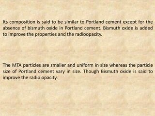 Its composition is said to be similar to Portland cement except for the
absence of bismuth oxide in Portland cement. Bismuth oxide is added
to improve the properties and the radioopacity.
The MTA particles are smaller and uniform in size whereas the particle
size of Portland cement vary in size. Though Bismuth oxide is said to
improve the radio opacity.
 