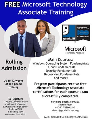 Rolling
Admission
Upto12weeks
ofselfpaced
training
ToRegister:
1.AttendGoodwillIntake
orcallpointofcontact
2.MusthaveaHighSchool
Diploma/GED
3.Reading/Math
assessmentisrequiredassessmentisrequired
MicrosoftTechnology
AssociateTraining
FREE
MainCourses:
WindowsOperatingSystemFundamentals
CloudFundamentals
SecurityFundamentals
NetworkingFundamentals
andmore!
Program participantsreceivefree
MicrosoftTechnologyAssociate
certificationsforeachcourseexam
successfullycompleted.
Formoredetailscontact:
SharonFaust
410-837-1800x145
sfaust@goodwillches.org
222E.RedwoodSt.Baltimore,MD21202
 