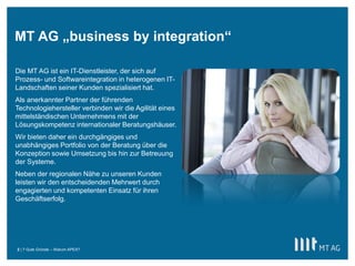 MT AG „business by integration“

Die MT AG ist ein IT-Dienstleister, der sich auf
Prozess- und Softwareintegration in heterogenen IT-
Landschaften seiner Kunden spezialisiert hat.
Als anerkannter Partner der führenden
Technologiehersteller verbinden wir die Agilität eines
mittelständischen Unternehmens mit der
Lösungskompetenz internationaler Beratungshäuser.
Wir bieten daher ein durchgängiges und
unabhängiges Portfolio von der Beratung über die
Konzeption sowie Umsetzung bis hin zur Betreuung
der Systeme.
Neben der regionalen Nähe zu unseren Kunden
leisten wir den entscheidenden Mehrwert durch
engagierten und kompetenten Einsatz für ihren
Geschäftserfolg.




2 | 7 Gute Gründe – Warum APEX?
 