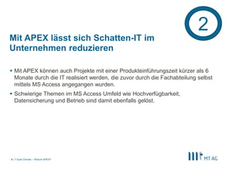 2
Mit APEX lässt sich Schatten-IT im
Unternehmen reduzieren

 Mit APEX können auch Projekte mit einer Produkteinführungszeit kürzer als 6
  Monate durch die IT realisiert werden, die zuvor durch die Fachabteilung selbst
  mittels MS Access angegangen wurden.
 Schwierige Themen im MS Access Umfeld wie Hochverfügbarkeit,
  Datensicherung und Betrieb sind damit ebenfalls gelöst.




4 | 7 Gute Gründe – Warum APEX?
 