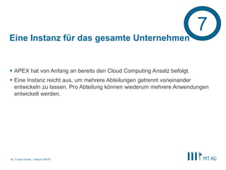7
Eine Instanz für das gesamte Unternehmen


 APEX hat von Anfang an bereits den Cloud Computing Ansatz befolgt.
 Eine Instanz reicht aus, um mehrere Abteilungen getrennt voneinander
  entwickeln zu lassen. Pro Abteilung können wiederum mehrere Anwendungen
  entwickelt werden.




9 | 7 Gute Gründe – Warum APEX?
 