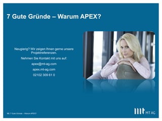 ||
7 Gute Gründe – Warum APEX?
7 Gute Gründe – Warum APEX?10
Neugierig? Wir zeigen Ihnen gerne unsere
Projektreferenzen.
Nehmen Sie Kontakt mit uns auf:
apex@mt-ag.com
apex.mt-ag.com
02102 309 61 0
 