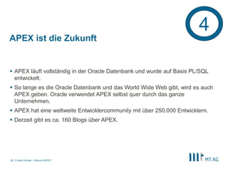 |
APEX ist die Zukunft
 APEX läuft vollständig in der Oracle Datenbank und wurde auf Basis PL/SQL
entwickelt.
 So lange es die Oracle Datenbank und das World Wide Web gibt, wird es auch
APEX geben. Oracle verwendet APEX selbst quer durch das ganze
Unternehmen.
 APEX hat eine weltweite Entwicklercommunity mit über 250.000 Entwicklern.
 Derzeit gibt es ca. 160 Blogs über APEX.
7 Gute Gründe – Warum APEX?6
4
 