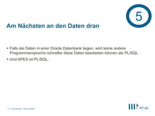 |
Am Nächsten an den Daten dran
 Falls die Daten in einer Oracle Datenbank liegen, wird keine andere
Programmiersprache schneller diese Daten bearbeiten können als PL/SQL.
 Und APEX ist PL/SQL.
7 Gute Gründe – Warum APEX?7
5
 
