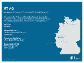 MT AG
MANAGING TECHNOLOGY – BUSINESS BY INTEGRATION

Als anerkannter Partner der führenden Technologiehersteller
verbinden wir die Agilität eines mittelständischen Unternehmens
mit der Lösungskompetenz internationaler Beratungshäuser.

Hauptsitz                                                                                    Hamburg

Ratingen

Niederlassungen
Hamburg, Dortmund, Frankfurt,
Luxemburg
                                                                            Dortmund
                                                                          Ratingen
Tochtergesellschaften
MT-ifs GmbH, MT-ics GmbH
                                                                               Frankfurt
Beschäftigte (2012)                                        Luxemburg 
220 Festangestellte
80 Freiberufler




2 | New Features APEX 4.2
 