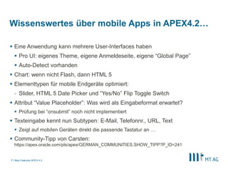 Wissenswertes über mobile Apps in APEX4.2…

 Eine Anwendung kann mehrere User-Interfaces haben
   Pro UI: eigenes Theme, eigene Anmeldeseite, eigene “Global Page”
   Auto-Detect vorhanden
 Chart: wenn nicht Flash, dann HTML 5
 Elementtypen für mobile Endgeräte optimiert:
  - Slider, HTML 5 Date Picker und “Yes/No” Flip Toggle Switch
 Attribut “Value Placeholder”: Was wird als Eingabeformat erwartet?
   Prüfung bei “onsubmit” noch nicht implementiert
 Texteingabe kennt nun Subtypen: E-Mail, Telefonnr., URL, Text
   Zeigt auf mobilen Geräten direkt die passende Tastatur an …
 Community-Tipp von Carsten:
  https://apex.oracle.com/pls/apex/GERMAN_COMMUNITIES.SHOW_TIPP?P_ID=241


7 | New Features APEX 4.2
 