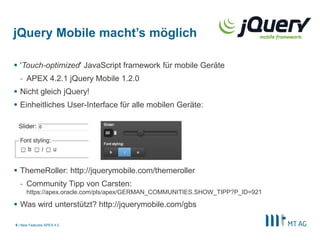 jQuery Mobile macht’s möglich

 'Touch-optimized' JavaScript framework für mobile Geräte
  - APEX 4.2.1 jQuery Mobile 1.2.0
 Nicht gleich jQuery!
 Einheitliches User-Interface für alle mobilen Geräte:




 ThemeRoller: http://jquerymobile.com/themeroller
  - Community Tipp von Carsten:
      https://apex.oracle.com/pls/apex/GERMAN_COMMUNITIES.SHOW_TIPP?P_ID=921

 Was wird unterstützt? http://jquerymobile.com/gbs

9 | New Features APEX 4.2
 