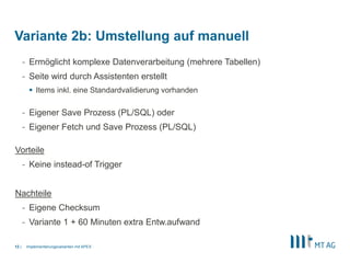 |
- Ermöglicht komplexe Datenverarbeitung (mehrere Tabellen)
- Seite wird durch Assistenten erstellt
 Items inkl. eine Standardvalidierung vorhanden
- Eigener Save Prozess (PL/SQL) oder
- Eigener Fetch und Save Prozess (PL/SQL)
Vorteile
- Keine instead-of Trigger
Nachteile
- Eigene Checksum
- Variante 1 + 60 Minuten extra Entw.aufwand
Implementierungsvarianten mit APEX12
Variante 2b: Umstellung auf manuell
 