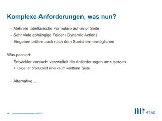 |
- Mehrere tabellarische Formulare auf einer Seite
- Sehr viele abhängige Felder / Dynamic Actions
- Eingaben prüfen auch nach dem Speichern ermöglichen
Was passiert:
- Entwickler versucht verzweifelt die Anforderungen umzusetzen
 Folge: er produziert eine kaum wartbare Seite
- Alternative….
Implementierungsvarianten mit APEX13
Komplexe Anforderungen, was nun?
 