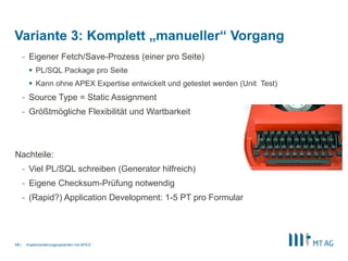 |
- Eigener Fetch/Save-Prozess (einer pro Seite)
 PL/SQL Package pro Seite
 Kann ohne APEX Expertise entwickelt und getestet werden (Unit Test)
- Source Type = Static Assignment
- Größtmögliche Flexibilität und Wartbarkeit
Nachteile:
- Viel PL/SQL schreiben (Generator hilfreich)
- Eigene Checksum-Prüfung notwendig
- (Rapid?) Application Development: 1-5 PT pro Formular
Implementierungsvarianten mit APEX15
Variante 3: Komplett „manueller“ Vorgang
 