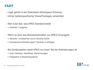 |
- Logik gehört in der Datenbank (Workspace Schema)
- Immer (seitenspezifische) Views/Packages verwenden
- Man nutzt das, was APEX Standard bietet
 Variante 1 angehen
- Wenn es über das Standardverhalten von APEX hinausgeht
 Variante 1 erweiterbar durch Variante 2a/2b
 Komplexere Anforderungen? Variante 3 verfolgen
- Bei Großprojekten deckt APEX nur einen Teil der Anforderungen ab
 User Interface, Workflows, Berechnungen
 Integration in Backendsysteme
Implementierungsvarianten mit APEX17
FAZIT
 