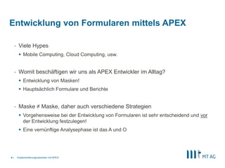 |
- Viele Hypes
 Mobile Computing, Cloud Computing, usw.
- Womit beschäftigen wir uns als APEX Entwickler im Alltag?
 Entwicklung von Masken!
 Hauptsächlich Formulare und Berichte
- Maske ≠ Maske, daher auch verschiedene Strategien
 Vorgehensweise bei der Entwicklung von Formularen ist sehr entscheidend und vor
der Entwicklung festzulegen!
 Eine vernünftige Analysephase ist das A und O
Implementierungsvarianten mit APEX4
Entwicklung von Formularen mittels APEX
 