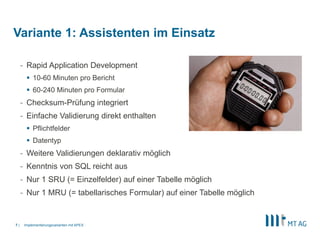 |
- Rapid Application Development
 10-60 Minuten pro Bericht
 60-240 Minuten pro Formular
- Checksum-Prüfung integriert
- Einfache Validierung direkt enthalten
 Pflichtfelder
 Datentyp
- Weitere Validierungen deklarativ möglich
- Kenntnis von SQL reicht aus
- Nur 1 SRU (= Einzelfelder) auf einer Tabelle möglich
- Nur 1 MRU (= tabellarisches Formular) auf einer Tabelle möglich
Implementierungsvarianten mit APEX7
Variante 1: Assistenten im Einsatz
 