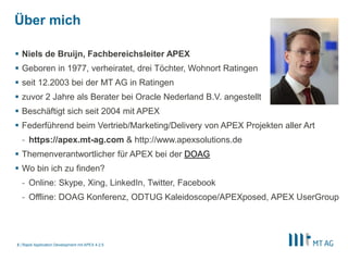 3
Über mich
§ Niels de Bruijn, Fachbereichsleiter APEX
§ Geboren in 1977, verheiratet, drei Töchter, Wohnort Ratingen
§ seit 12.2003 bei der MT AG in Ratingen
§ zuvor 2 Jahre als Berater bei Oracle Nederland B.V. angestellt
§ Beschäftigt sich seit 2004 mit APEX
§ Federführend beim Vertrieb/Marketing/Delivery von APEX Projekten
§ https://apex.mt-ag.com
§ Themenverantwortlicher für APEX bei der DOAG & Organisator von APEX Connect
§ Hält Vorträge u.A. auf der DOAG Konferenz, APEX World, DOAG APEX Connect & ODTUG
Kscope
Rapid Application Development mit APEX 5
 