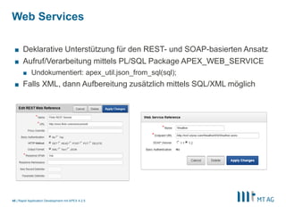 43
Dynamic Actions
Rapid Application Development mit APEX 5
§ Clientseitiges Verhalten manipulieren, auch ohne Kenntnisse von jQuery
§ Beispiele:
§ Felder ein/ausblenden
§ Mehrere Felder über eine Dynamic Action setzten
 