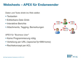 44
Packaged Applications
§ Anwendung importieren & direkt ausführen!
§ Installiert Datenbankobjekte/Daten/Dateien/Anwendung
§ APEX bietet „out of the box“ viele Apps
§ Meist für Demozwecke, aber einige sind auch für den produktiven Betrieb geeignet
§ Weitere Apps auf https://apex.mt-ag.com/themen
 