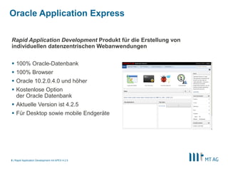 5
Oracle Application Express = Low Code Framework
Rapid Application Development Produkt für die Erstellung von individuellen datenzentrischen
Webanwendungen
§ 100% Oracle-Datenbank, 100% Browser
§ Oracle 11.2.x.x und höher (inkl. Express Edition - XE)
§ Kostenloses Feature der Oracle Datenbank
§ Aktuelle Version ist 5.1.x
§ Für Desktop sowie mobile Endgeräte
 