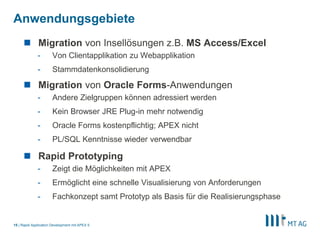 |
Anwendungsgebiete
Rapid Application Development mit APEX 515
 Migration von Insellösungen z.B. MS Access/Excel
- Von Clientapplikation zu Webapplikation
- Stammdatenkonsolidierung
 Migration von Oracle Forms-Anwendungen
- Andere Zielgruppen können adressiert werden
- Kein Browser JRE Plug-in mehr notwendig
- Oracle Forms kostenpflichtig; APEX nicht
- PL/SQL Kenntnisse wieder verwendbar
 Rapid Prototyping
- Zeigt die Möglichkeiten mit APEX
- Ermöglicht eine schnelle Visualisierung von Anforderungen
- Fachkonzept samt Prototyp als Basis für die Realisierungsphase
 