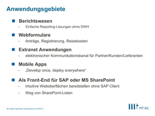 |
Anwendungsgebiete
Rapid Application Development mit APEX 516
 Berichtswesen
- Einfache Reporting-Lösungen ohne DWH
 Extranet Anwendungen
- elektronischer Kommunikationskanal für Partner/Kunden/Lieferanten
 Webformulare
- Anträge, Registrierung, Reisekosten
 Mobile Apps
- „Develop once, deploy everywhere“
 Als Front-End für SAP oder MS SharePoint
- Intuitive Weboberflächen bereitstellen ohne SAP Client
- Weg von SharePoint-Listen
 
