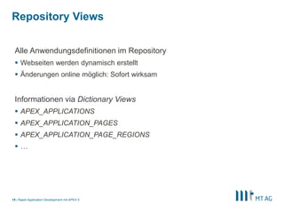 |
Repository Views
Rapid Application Development mit APEX 518
Alle Anwendungsdefinitionen im Repository
 Webseiten werden dynamisch erstellt
 Änderungen online möglich: Sofort wirksam
Informationen via Dictionary Views
 APEX_APPLICATIONS
 APEX_APPLICATION_PAGES
 APEX_APPLICATION_PAGE_REGIONS
 …
 