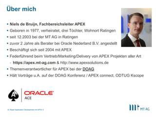 |
Über mich
 Niels de Bruijn, Fachbereichsleiter APEX
 Geboren in 1977, verheiratet, drei Töchter, Wohnort Ratingen
 seit 12.2003 bei der MT AG in Ratingen
 zuvor 2 Jahre als Berater bei Oracle Nederland B.V. angestellt
 Beschäftigt sich seit 2004 mit APEX
 Federführend beim Vertrieb/Marketing/Delivery von APEX Projekten aller Art
- https://apex.mt-ag.com & http://www.apexsolutions.de
 Themenverantwortlicher für APEX bei der DOAG
 Hält Vorträge u.A. auf der DOAG Konferenz / APEX connect, ODTUG Kscope
Rapid Application Development mit APEX 53
 