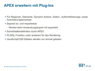 |
APEX erweitern mit Plug-Ins
Rapid Application Development mit APEX 540
 Für Regionen, Elemente, Dynamic Actions, Seiten-, Authentifizierungs- sowie
Autorisierungsprozesse
 Separat ex- und importierbar
- Werden beim Anwendungsexport mit exportiert
 Schnittstellendefinition durch APEX
 PL/SQL Funktion unter anderem für das Rendering
 JavaScript/CSS Dateien werden nur einmal geladen
 