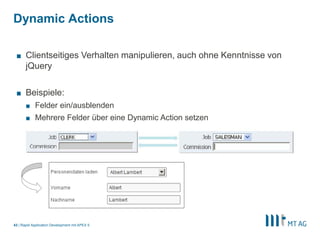|
Dynamic Actions
Rapid Application Development mit APEX 543
■ Clientseitiges Verhalten manipulieren, auch ohne Kenntnisse von
jQuery
■ Beispiele:
■ Felder ein/ausblenden
■ Mehrere Felder über eine Dynamic Action setzen
 