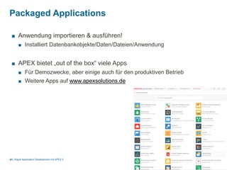 |
Packaged Applications
Rapid Application Development mit APEX 544
■ Anwendung importieren & ausführen!
■ Installiert Datenbankobjekte/Daten/Dateien/Anwendung
■ APEX bietet „out of the box“ viele Apps
■ Für Demozwecke, aber einige auch für den produktiven Betrieb
■ Weitere Apps auf www.apexsolutions.de
 