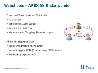 |
Websheets – APEX für Endanwender
Rapid Application Development mit APEX 545
Daten und Texte direkt ins Web stellen
 Textseiten
 Editierbare Data Grids
 Interaktive Berichte
 Attachments, Tagging, Bemerkungen
APEX für "Business User"
 Keine Programmierung nötig
 Verteilung per URL (/apex/ws?p=999:home)
 Rechtekonzept per ACL
 
