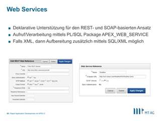 |
Web Services
Rapid Application Development mit APEX 550
■ Deklarative Unterstützung für den REST- und SOAP-basierten Ansatz
■ Aufruf/Verarbeitung mittels PL/SQL Package APEX_WEB_SERVICE
■ Falls XML, dann Aufbereitung zusätzlich mittels SQL/XML möglich
 