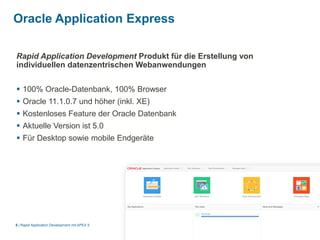|
Oracle Application Express
Rapid Application Development mit APEX 55
Rapid Application Development Produkt für die Erstellung von
individuellen datenzentrischen Webanwendungen
 100% Oracle-Datenbank, 100% Browser
 Oracle 11.1.0.7 und höher (inkl. XE)
 Kostenloses Feature der Oracle Datenbank
 Aktuelle Version ist 5.0
 Für Desktop sowie mobile Endgeräte
 