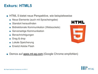 |
Exkurs: HTML5
Rapid Application Development mit APEX 554
■ HTML 5 bietet neue Perspektive, wie beispielsweise
■ Neue Elemente (auch mit Spracheingabe)
■ Standort herausfinden
■ Bidirektionale Kommunikation (Websockets)
■ Serverseitige Kommunikation
■ Benachrichtigungen
■ Drag & drop
■ Lokale Speicherung
■ Ersetzt Adobe Flash
■ Demos auf apex.mt-ag.com (Google Chrome empfohlen)
 