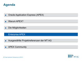 |
Agenda
Rapid Application Development mit APEX 557
■ Die Möglichkeiten
■ Enterprise APEX
■ Warum APEX?
■ Oracle Application Express (APEX)
■ APEX Community
■ Ausgewählte Projektreferenzen der MT AG
 