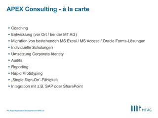 |
APEX Consulting - à la carte
Rapid Application Development mit APEX 575
 Coaching
 Entwicklung (vor Ort / bei der MT AG)
 Migration von bestehenden MS Excel / MS Access / Oracle Forms-Lösungen
 Individuelle Schulungen
 Umsetzung Corporate Identity
 Audits
 Reporting
 Rapid Prototyping
 „Single Sign-On“-Fähigkeit
 Integration mit z.B. SAP oder SharePoint
 