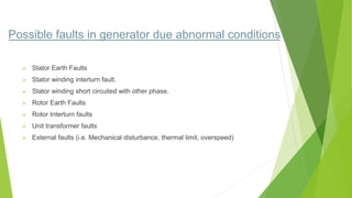 Possible faults in generator due abnormal conditions
 Stator Earth Faults
 Stator winding interturn fault.
 Stator winding short circuited with other phase.
 Rotor Earth Faults
 Rotor Interturn faults
 Unit transformer faults
 External faults (i.e. Mechanical disturbance, thermal limit, overspeed)
 