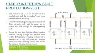 STATOR INTERTURN FAULT
PROTECTION(95G1)
 The primaries of CT’s are inserted in this
parallel path and the secondary’s are cross
connected as shown in fig.
 Under the normal operating condition current
flows through both path is same, so no
current will flow through the relay operating
coil.
 During the inter turn fault the phase winding
currents flowing through two parallel paths
will be different and operating coil current is
proportional to the difference of current
which will close the trip circuit and isolate
the machine from the power system.
Set value  2volt (5sec),
10volt (1sec)
 