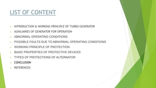 LIST OF CONTENT
 INTRODUCTION & WORKING PRINCIPLE OF TURBO GENERATOR
 AUXILIARIES OF GENERATOR FOR OPERATION
 ABNORMAL OPERATING CONDITIONS
 POSSIBLE FAULTS DUE TO ABNORMAL OPERATING CONDITIONS
 WORKING PRINCIPLE OF PROTECTION
 BASIC PROPERTIES OF PROTECTIVE DEVICES
 TYPES OF PROTECTIONS OF ALTERNATOR
 CONCLUSION
 REFERENCES
 