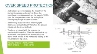 OVER SPEED PROTECTION
 As the rotor speed increases, the force from the
plunger increases on the spring. Once the
centrifugal force increases from the speed of 110%
rpm, the plunger overcomes the spring force
causing the plunger to came outward.
 A stationary lever, set with a relatively tight
clearance, is situated such that when the plunger
moves out, the lever is struck.
 The lever is integral with the emergency
mechanical trip device. When the mechanical trip
is actuated, the hydraulic oil is dumped to the
drain, which results in the immediate closing of the
valve rack and trip valve.
ALARM SPEED : 107% (RPM)
TRIP SPEED : 110% (RPM)
 
