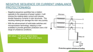 NEGATIVE SEQUENCE OR CURRENT UNBALANCE
PROTECTION(46G)
 Negative-sequence quantities has a rotation
opposite to the sequence of power system. it will
reverse the rotating stator current and induces
double frequency currents in rotor structures. The
resulting heating can damage the rotor very quickly.
 With the advancement of solid-state switches and
microprocessor technology, relaying is now
available to provide generator protection over a full
range of unbalance conditions.
Set value:- 7.5% of Im (alarm=6sec)
high setting -60% of Im (3sec)
 