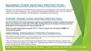 BEARING OVER HEATING PROTECTION:-
Bearing over heating can be detected by a relay which is actuated by a thermometer-type bulb
inserted in a hole of bearing, or by a resistance-temperature-detector relay, such as used for
stator over heating protection, with the detector embedded in the bearing.
STATOR FRAME OVER HEATING PROTECTION:-
For the protection of the turbo generator against any possible fire accident multiple fire detector
relays are provided on either side of the stator winding The set of contacts will close when the
temperature surrounding the fire relay exceeds 80° C.
When the relay temperature exceeds 100° C, These contacts are connected to CO2 fire
extinguishing system.
ABNORMAL FREQUENCY PROTECTION(81G1):-
The abnormal over frequency on the machine may be due to improper speed control adjustment,
severe grid disturbance or sudden load thrown off.
If the unit trips due to abnormal frequency protection then change the governor speed until
machine reaches full speed. Even after 2 to 3 attempts the machine is running at lower speed,
means the governor of the turbine is faulty.
Under frequency trip 48Hz (1sec), 48.5Hz (2sec) Over frequency trip 52Hz (1sec), 51.5 Hz (2sec)
 