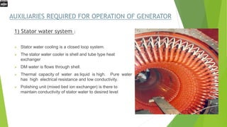 AUXILIARIES REQUIRED FOR OPERATION OF GENERATOR
1) Stator water system :
 Stator water cooling is a closed loop system.
 The stator water cooler is shell and tube type heat
exchanger
 DM water is flows through shell.
 Thermal capacity of water as liquid is high. Pure water
has high electrical resistance and low conductivity.
 Polishing unit (mixed bed ion exchanger) is there to
maintain conductivity of stator water to desired level
 